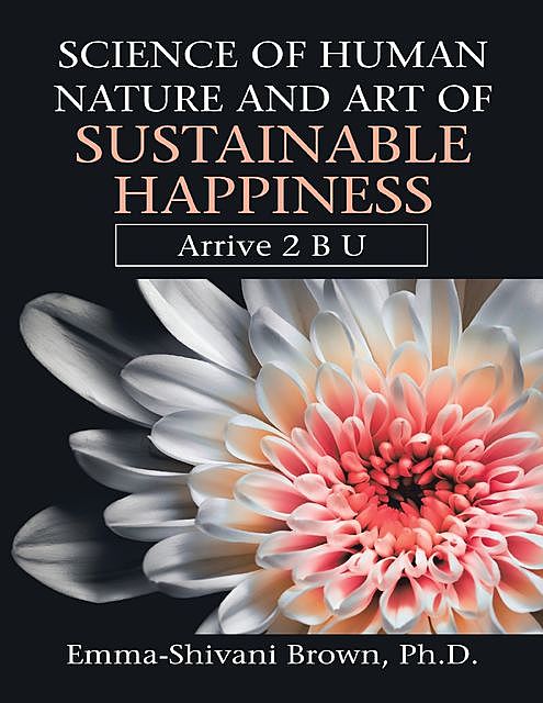 Science of Human Nature and Art of Sustainable Happiness: Arrive 2 B U, Emma-Shivani Brown Ph.D.