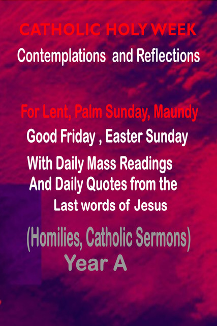 Catholic Holy Week Contemplations and Reflections For Lent, Palm Sunday, Maundy, Good Friday, Easter Sunday: with the Daily Mass Readings and Daily Quotes from the Last Words of Jesus (Homilies, Catholic Sermons) Year A, Catholic Common Prayers