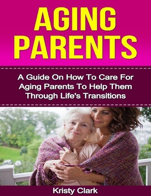 Aging Parents – A Guide On How to Care for Aging Parents to Help Them Through Life's Transitions, Kristy Clark