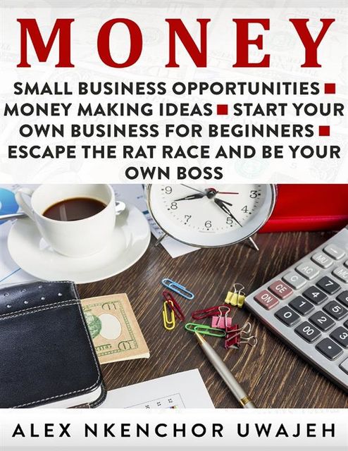 Money: Small Business Opportunities – Money Making Ideas – Start Your Own Business for Beginners – Escape the Rat Race and Be Your Own Boss, Alex Nkenchor Uwajeh
