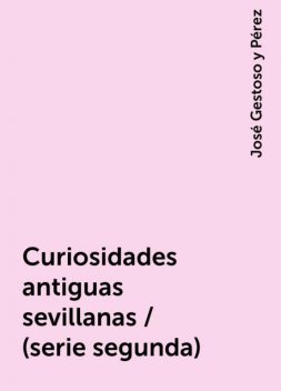 Curiosidades antiguas sevillanas / (serie segunda), José Gestoso y Pérez