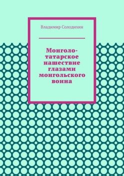 Монголо-татарское нашествие глазами монгольского воина, Владимир Солодихин