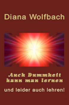 Auch Dummheit kann man lernen und leider auch lehren, Diana Wolfbach