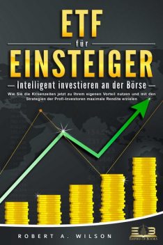 ETF FÜR EINSTEIGER – Intelligent investieren an der Börse: Wie Sie die Krisenzeiten jetzt zu Ihrem eigenen Vorteil nutzen und mit den Strategien der Profi-Investoren maximale Rendite erzielen, Robert A. Wilson