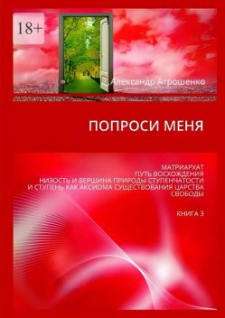 Попроси меня. Матриархат. Путь восхождения. Низость и вершина природы ступенчатости и ступень как аксиома существования царства свободы. Книга 3, Александр Атрошенко