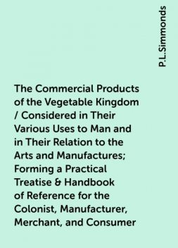 The Commercial Products of the Vegetable Kingdom / Considered in Their Various Uses to Man and in Their Relation to the Arts and Manufactures; Forming a Practical Treatise & Handbook of Reference for the Colonist, Manufacturer, Merchant, and Consumer, P.L.Simmonds
