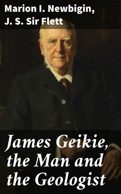 James Geikie, the Man and the Geologist, Marion I. Newbigin, J.S. Sir Flett