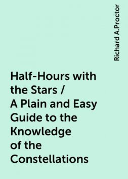 Half-Hours with the Stars / A Plain and Easy Guide to the Knowledge of the Constellations, Richard A.Proctor