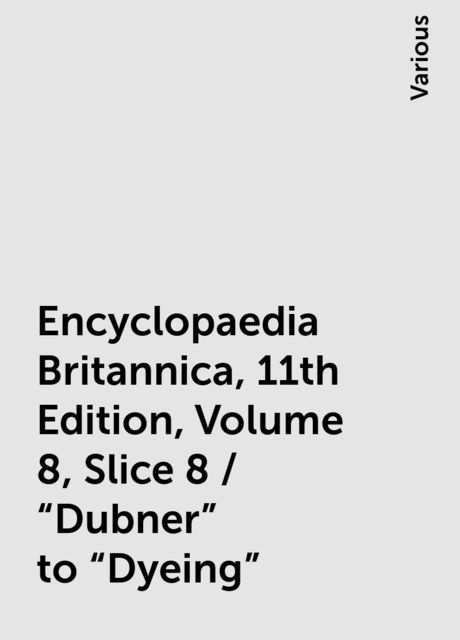 Encyclopaedia Britannica, 11th Edition, Volume 8, Slice 8 / "Dubner" to "Dyeing", Various