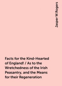 Facts for the Kind-Hearted of England! / As to the Wretchedness of the Irish Peasantry, and the Means for their Regeneration, Jasper W.Rogers