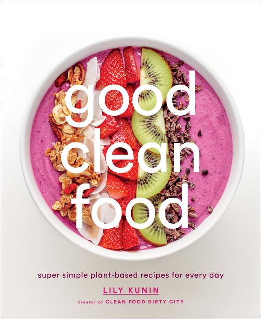 Good Clean Food: Super Simple Plant-Based Recipes for Every Day, Lily Kunin