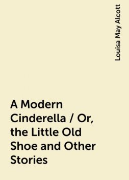 A Modern Cinderella / Or, the Little Old Shoe and Other Stories, Louisa May Alcott