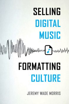 Selling Digital Music, Formatting Culture, Jeremy Wade Morris