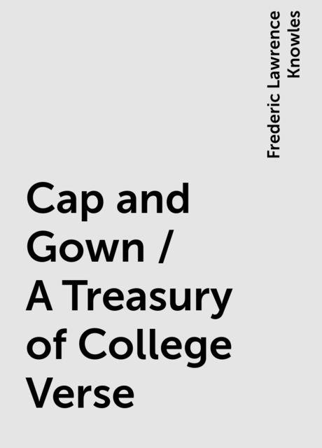 Cap and Gown / A Treasury of College Verse, Frederic Lawrence Knowles