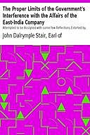 The Proper Limits of the Government's Interference with the Affairs of the East-India Company Attempted to be Assigned with some few Reflections Extorted by, and on, the Distracted State of the Times, Earl of, John Dalrymple Stair