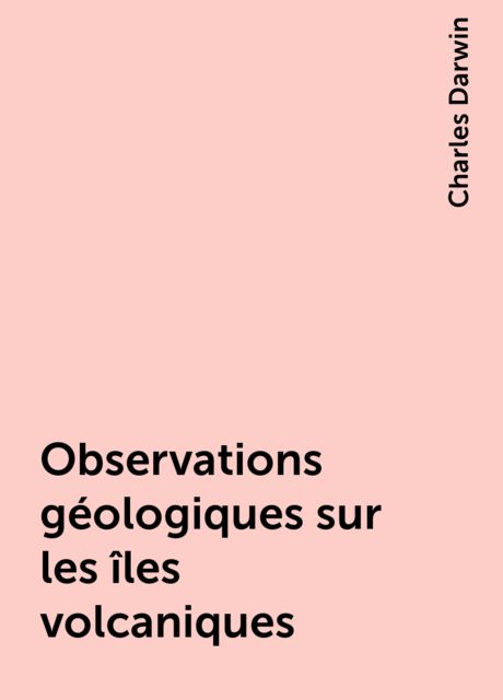 Observations géologiques sur les îles volcaniques, Charles Darwin