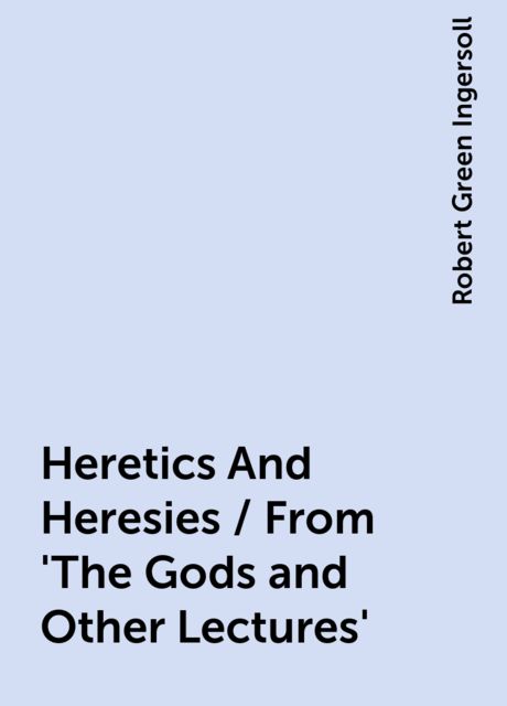 Heretics And Heresies / From 'The Gods and Other Lectures', Robert Green Ingersoll
