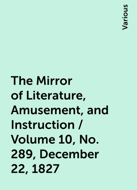 The Mirror of Literature, Amusement, and Instruction / Volume 10, No. 289, December 22, 1827, Various