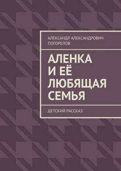 Аленка и ее любящая семья. Детский рассказ, Александр Погорелов