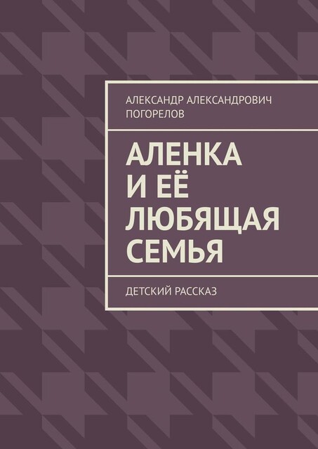 Аленка и ее любящая семья. Детский рассказ, Александр Погорелов