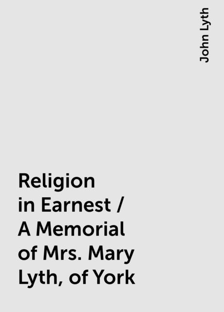 Religion in Earnest / A Memorial of Mrs. Mary Lyth, of York, John Lyth