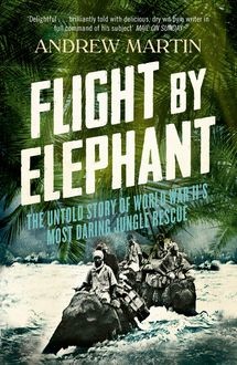 Flight By Elephant: The Untold Story of World War II’s Most Daring Jungle Rescue, Andrew Martin