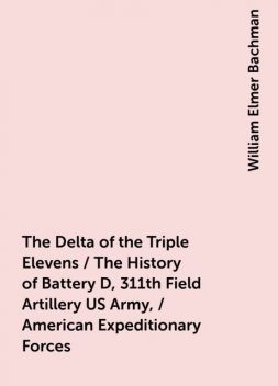 The Delta of the Triple Elevens / The History of Battery D, 311th Field Artillery US Army, / American Expeditionary Forces, William Elmer Bachman