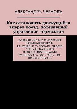 Как остановить движущийся вперед поезд, потерявший управление тормозами. Совершенно нестандартная теория машиниста, не сумевшего пробить глухую стену безразличия и отсутствия желания руководства ОАО «РЖД» что-либо понимать, Александръ Черновъ