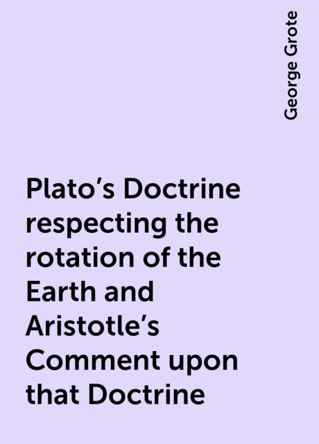 Plato's Doctrine respecting the rotation of the Earth and Aristotle's Comment upon that Doctrine, George Grote