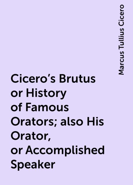 Cicero's Brutus or History of Famous Orators; also His Orator, or Accomplished Speaker, Marcus Tullius Cicero