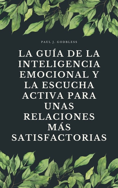 La guía de la inteligencia emocional y la escucha activa para unas relaciones más satisfactorias, Paul J. Godbless