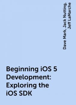 Beginning iOS 5 Development: Exploring the iOS SDK, Jack Nutting, Jeff LaMarche, Dave Mark
