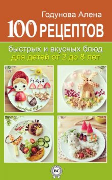 100 рецептов быстрых и вкусных блюд для детей от 2 до 8 лет, Алена Годунова