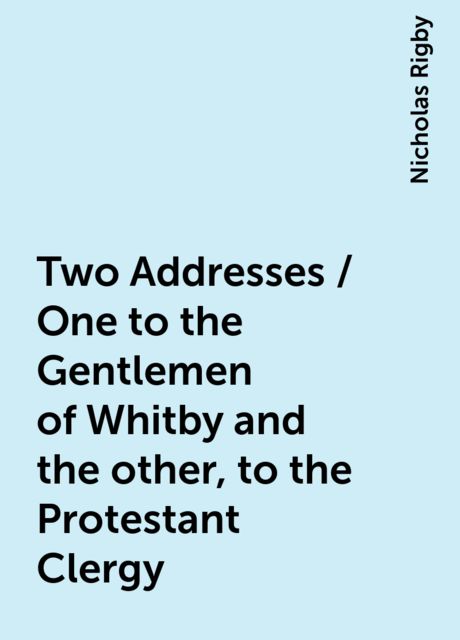 Two Addresses / One to the Gentlemen of Whitby and the other, to the Protestant Clergy, Nicholas Rigby