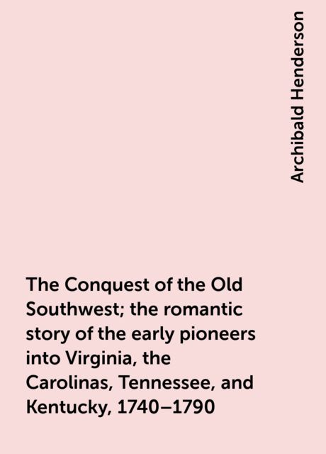 The Conquest of the Old Southwest; the romantic story of the early pioneers into Virginia, the Carolinas, Tennessee, and Kentucky, 1740–1790, Archibald Henderson