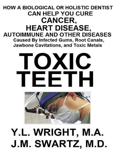 Toxic Teeth: How a Biological (Holistic) Dentist Can Help You Cure Cancer, Facial Pain, Autoimmune, Heart, and Other Disease Caused By Infected Gums, Root Canals, Jawbone Cavitations, and Toxic Metals, Y.L.Wright M.A., J.M.Swartz