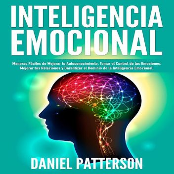 Inteligencia Emocional, Maneras Fáciles de Mejorar tu Autoconocimiento, Tomar el Control de tus Emociones, Mejorar tus Relaciones y Garantizar el Dominio de la Inteligencia Emocional, Daniel Patterson