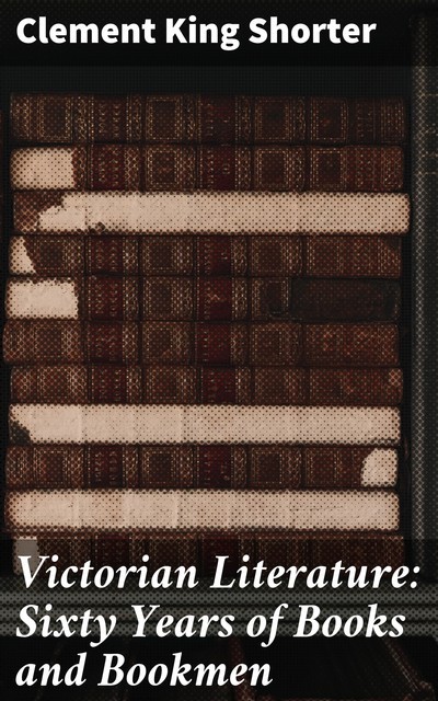 Victorian Literature: Sixty Years of Books and Bookmen, Clement King Shorter