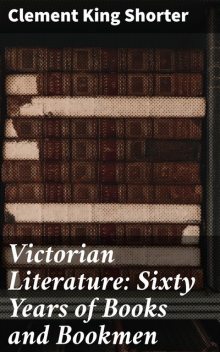 Victorian Literature: Sixty Years of Books and Bookmen, Clement King Shorter