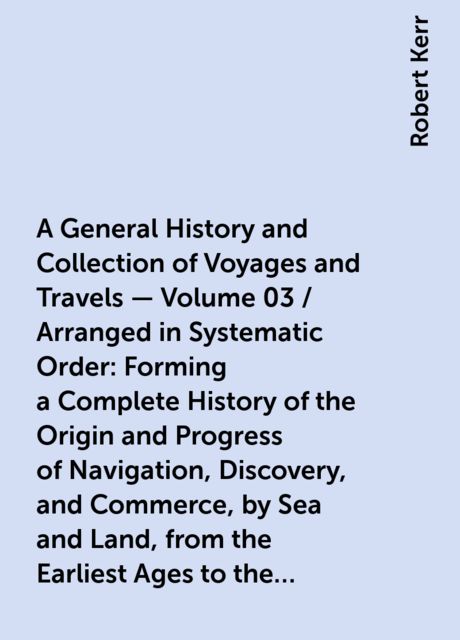 A General History and Collection of Voyages and Travels — Volume 03 / Arranged in Systematic Order: Forming a Complete History of the Origin and Progress of Navigation, Discovery, and Commerce, by Sea and Land, from the Earliest Ages to the Present Time, Robert Kerr