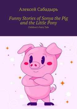 Funny Stories of Sonya the Pig and the Little Pony. Children’s Fairy Tale, Алексей Сабадырь