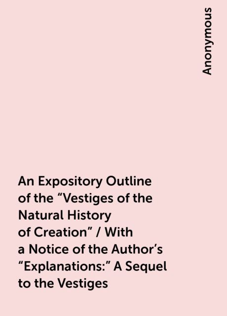 An Expository Outline of the "Vestiges of the Natural History of Creation" / With a Notice of the Author's "Explanations:" A Sequel to the Vestiges, 