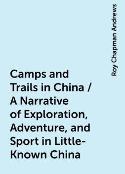 Camps and Trails in China / A Narrative of Exploration, Adventure, and Sport in Little-Known China, Roy Chapman Andrews