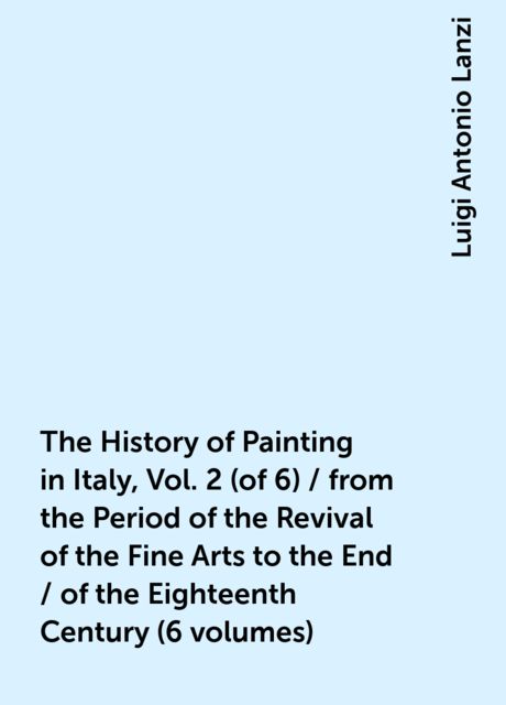 The History of Painting in Italy, Vol. 2 (of 6) / from the Period of the Revival of the Fine Arts to the End / of the Eighteenth Century (6 volumes), Luigi Antonio Lanzi