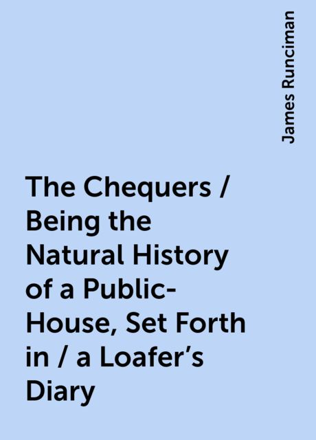 The Chequers / Being the Natural History of a Public-House, Set Forth in / a Loafer's Diary, James Runciman