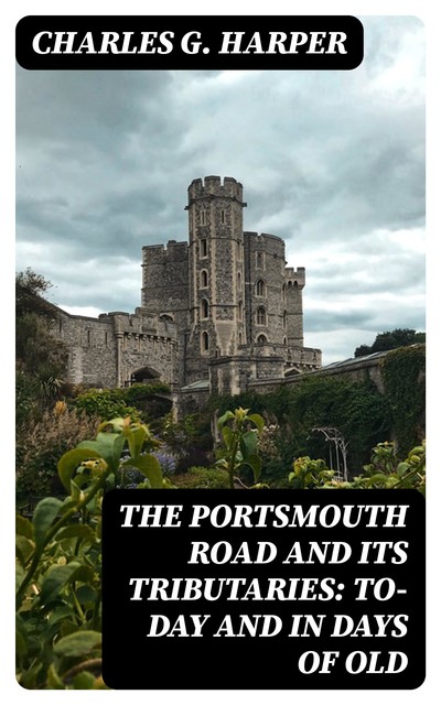 The Portsmouth Road and Its Tributaries: To-Day and in Days of Old, Charles G.Harper