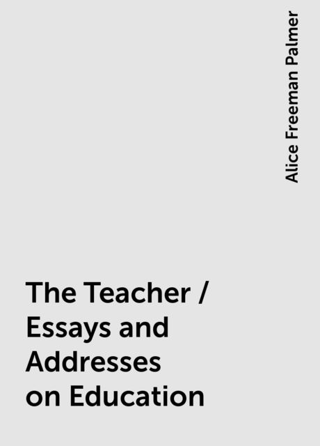 The Teacher / Essays and Addresses on Education, Alice Freeman Palmer