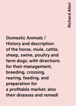 Domestic Animals / History and description of the horse, mule, cattle, sheep, swine, poultry and farm dogs; with directions for their management, breeding, crossing, rearing, feeding, and preparation for a profitable market; also their diseases and remedi, Richard Allen