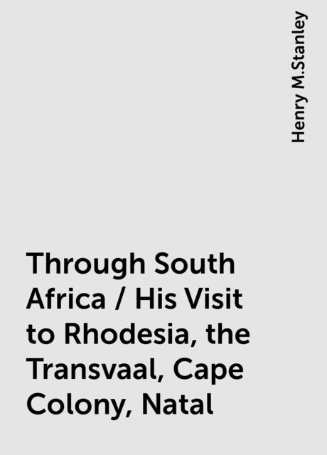 Through South Africa / His Visit to Rhodesia, the Transvaal, Cape Colony, Natal, Henry M.Stanley