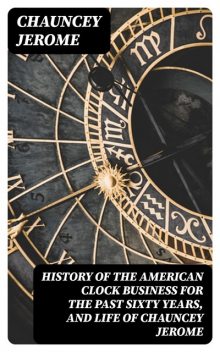 History of the American Clock Business for the Past Sixty Years, and Life of Chauncey Jerome, Chauncey Jerome